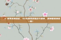 💪 赛季高潮迭起，45队展现顽强战斗精神，精神面貌焕然一新！