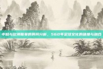 中超与欧洲联赛的异同分析，560年足球文化的碰撞与融合