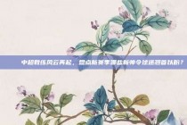 🎓 中超教练风云再起，盘点新赛季哪些新帅令球迷翘首以盼？