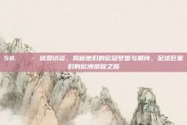 58. 💬 球员访谈，揭秘他们的欧冠梦想与期待，足球巨星们的欧洲荣耀之路