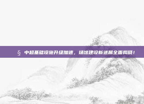 🚧 中超基础设施升级加速，场馆建设新进展全面揭晓！  第1张