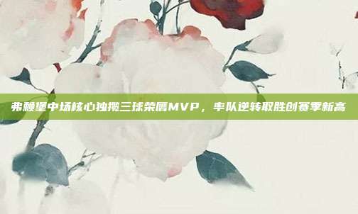 弗赖堡中场核心独揽三球荣膺MVP，率队逆转取胜创赛季新高  第1张