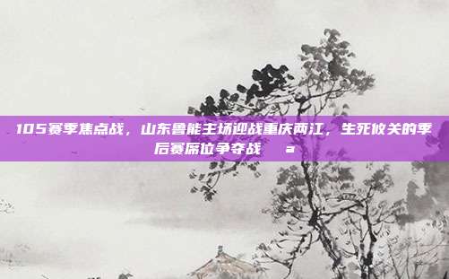 105赛季焦点战，山东鲁能主场迎战重庆两江，生死攸关的季后赛席位争夺战💪  第1张