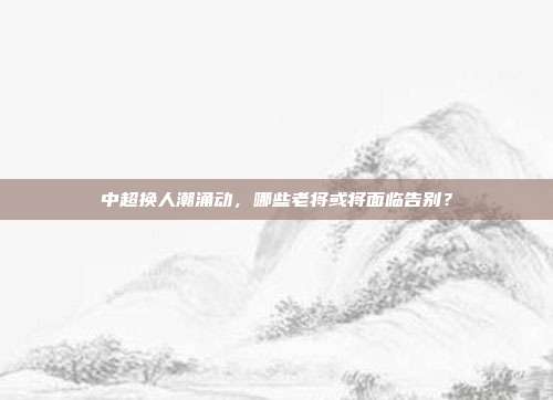 中超换人潮涌动，哪些老将或将面临告别？  第1张