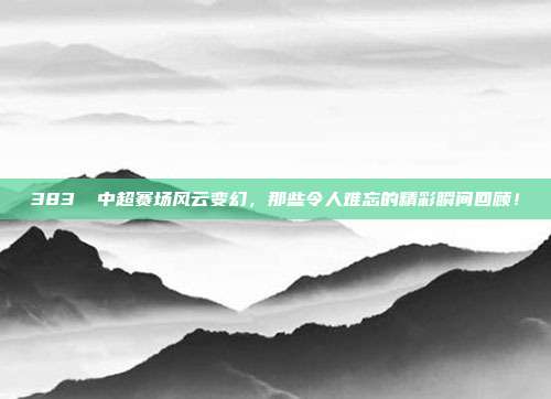 383⚡ 中超赛场风云变幻，那些令人难忘的精彩瞬间回顾！  第1张