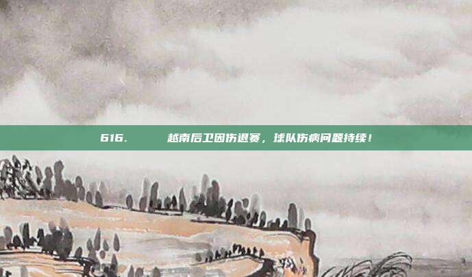 616. 💔 越南后卫因伤退赛，球队伤病问题持续！  第1张