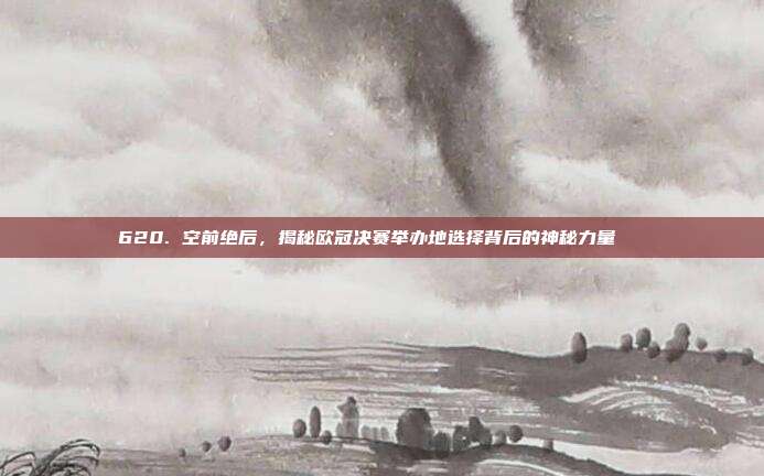 620. 空前绝后，揭秘欧冠决赛举办地选择背后的神秘力量🌐  第1张