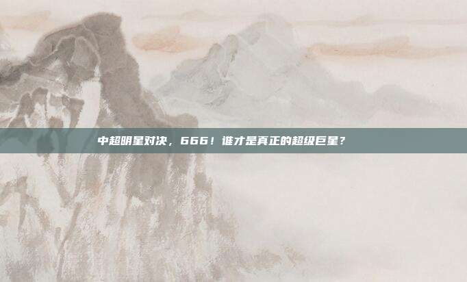 中超明星对决，666！谁才是真正的超级巨星？🌟  第1张