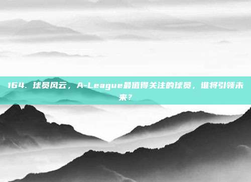 164. 球员风云，A-League最值得关注的球员，谁将引领未来？  第1张